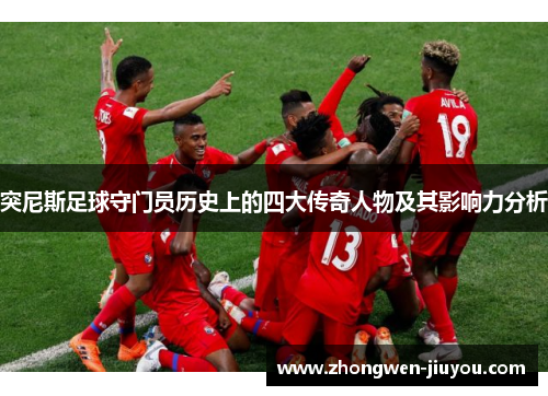 突尼斯足球守门员历史上的四大传奇人物及其影响力分析