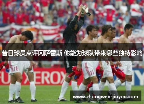 昔日球员点评冈萨雷斯 他能为球队带来哪些独特影响