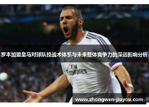 罗本加盟皇马对球队技战术体系与未来整体竞争力的深远影响分析