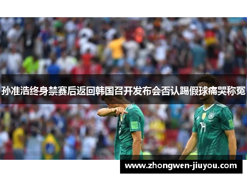 孙准浩终身禁赛后返回韩国召开发布会否认踢假球痛哭称冤