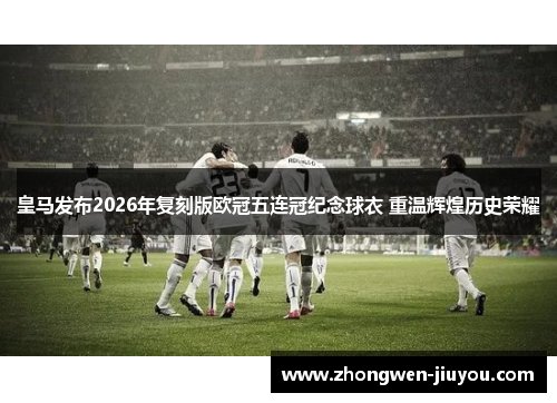 皇马发布2026年复刻版欧冠五连冠纪念球衣 重温辉煌历史荣耀